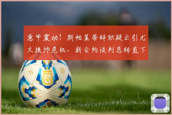 意甲震动！斯帕莱蒂辞职疑云引尤文换帅危机，新合约谈判急转直下