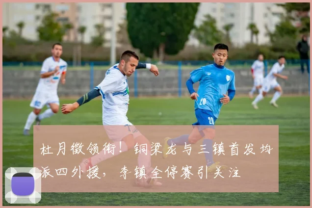 杜月徵领衔！铜梁龙与三镇首发均派四外援，李镇全停赛引关注