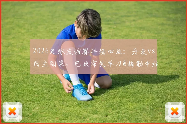 2026足球友谊赛半场回放：丹麦vs民主刚果，巴坎布失单刀&梅勒中柱成焦点，半场0-0战平分析