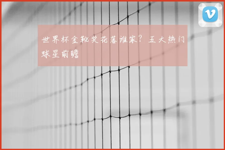 世界杯金靴奖花落谁家？五大热门球星前瞻