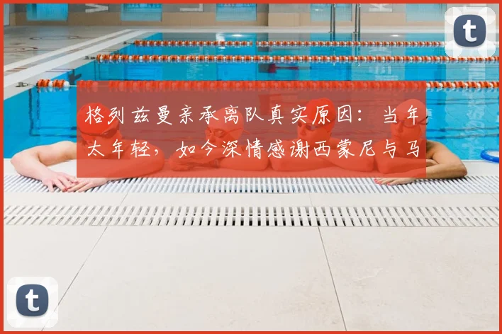 格列兹曼亲承离队真实原因：当年太年轻，如今深情感谢西蒙尼与马竞