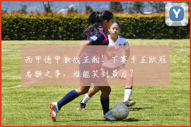 西甲德甲激战正酣！下赛季五欧冠名额之争，谁能笑到最后？