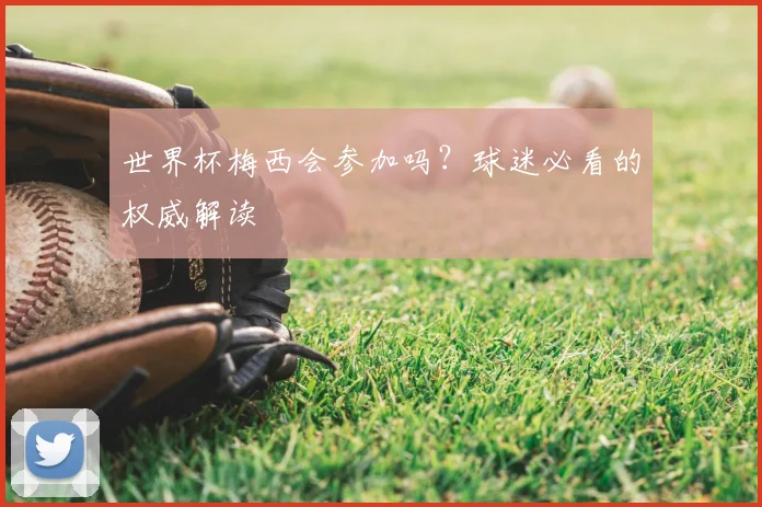 世界杯梅西会参加吗？球迷必看的权威解读