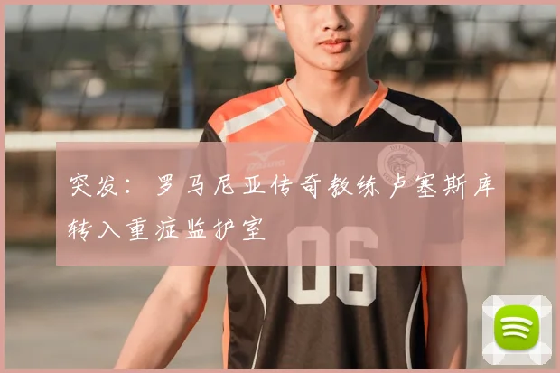 突发：罗马尼亚传奇教练卢塞斯库转入重症监护室