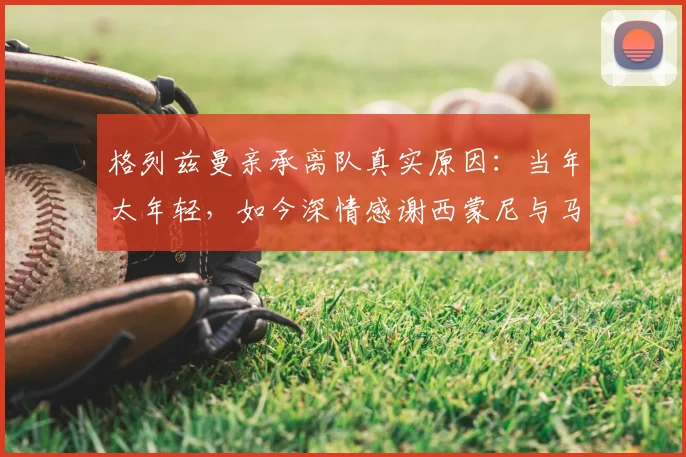 格列兹曼亲承离队真实原因:当年太年轻,如今深情感谢西蒙尼与马竞