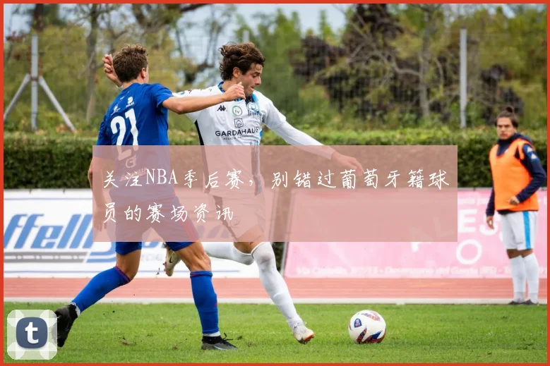 关注NBA季后赛,别错过葡萄牙籍球员的赛场资讯