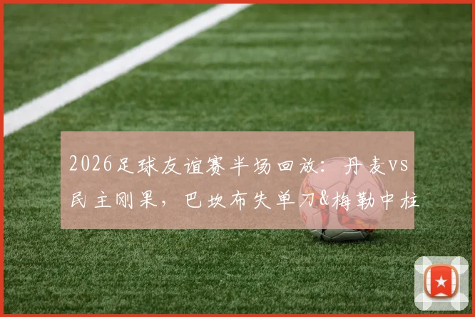 2026足球友谊赛半场回放：丹麦vs民主刚果，巴坎布失单刀&梅勒中柱成焦点，半场0-0战平分析