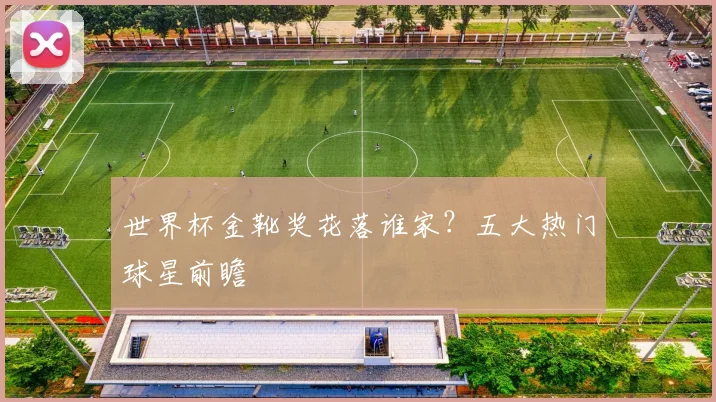 世界杯金靴奖花落谁家？五大热门球星前瞻