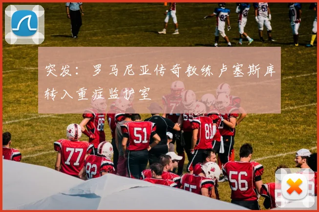突发：罗马尼亚传奇教练卢塞斯库转入重症监护室